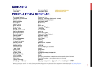 Євген Сисоєв AVentures Capital ys@aventurescapital.com
Євген Ленг AVentures Capital lengeug@gmail.com
Олександр Кардаков Datagroup, Інком
Олександр Ольшанський Imena.ua, комітет по електронній торгівлі
Олексій Анікін Global Technology Foudation
Андрій Колодюк AVentures Capital
Андрій Логвін ModnaKasta
Андрій Павлів N-ix
Віктор Галасюк Bionic Hill
Віктор Валієв Асоціація ІТ Україна
Вікторія Тігіпко TA Venture
Влад Воскресенський InvisibleCRM
Дмитро Гадомський Юскутум
Дмитро Гавриленко AVentures Capital
Дмитро Лисицький Українськиї Медіа Холдинг
Дмитро Шимків Microsoft Україна
Євгеній Уткін KM Core, DeNovo
Олена Вардамацька Wolf Theiss
Ілья Кенігстейн LR Group
Катерина Костарева Terrasoft
Максим Плахтій Karabas.com, IT Намет
Максим Яковер Часопис
Микола Палієнко Prom.ua
Ольга Белькова Народний Депутат, EastLabs
Роман Хміль Ciklum
Тарас Думич Wolf Theiss
Тарас Кицмей SoftServe
Тетяна Попова Інтернет Асоціація України (ІАУ)
Торбен Маджгаард Ciklum
Юлія Сичікова Mitten
Юрій Пероганич Асоціація підприємств інформаційних технологій України (АПІТУ)
Юрій Чайка MoneXy, Асоціація учасників електронного бізнесу
Евеліна Бучацький EastLabs
Еліна Шнурко-Табакова Асоціація підприємств інформаційних технологій України (АПІТУ)
Запрошуємо усіх охочих з ІТ спільноти підписатись під даною ініціативою та/чи направити коментарі через http://bit.ly/1iZfcK4
КОНТАКТИ
РОБОЧА ГРУПА ВКЛЮЧАЄ:
6
 