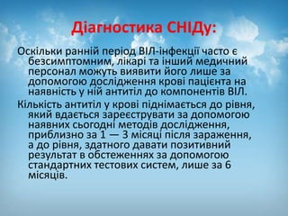 Діагностика СНІДу:
Оскільки ранній період ВІЛ-інфекції часто є
безсимптомним, лікарі та інший медичний
персонал можуть виявити його лише за
допомогою дослідження крові пацієнта на
наявність у ній антитіл до компонентів ВІЛ.
Кількість антитіл у крові піднімається до рівня,
який вдається зареєструвати за допомогою
наявних сьогодні методів дослідження,
приблизно за 1 — 3 місяці після зараження,
а до рівня, здатного давати позитивний
результат в обстеженнях за допомогою
стандартних тестових систем, лише за 6
місяців.
 