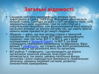 Загальні відомості:
• Синдром набутого імунодефіциту вперше було
зафіксовано в США у 1983 році. Впродовж двох місяців
хворий помер. Сьогодні за добу у світі чотириста тисяч осіб
заражується цією хворобою. Сам по собі СНІД не є
смертельною хворобою, але функціонування його вірусу в
організмі впливає на імунну систему так, що навіть проста
нежить може призвести до смерті людини.
• Збудник — вірус, що має вигляд спіралі у трикутній
серцевині. Він носить назву ВІЛ (вірус імунодефіциту
людини) і має три типи: ВІЛ 1 та ВІЛ 2, що є дуже
поширеними у Західній Європі, та ВІЛ 3, на який
страждають переважно американці та африканці. Вірус
вражає Т-лімфоцити, що служать для його розмноження,
та макрофаги, що розносять його по організму.
• ВІЛ руйнує Т-лімфоцити, і це призводить до втрати
організмом захисних реакцій, внаслідок чого
активізується, так звана, умовно-патогенна флора
організму і різко підвищується ймовірність смертельних
запалень, уражень нервової системи, розвитку
онкологічних захворювань.
 