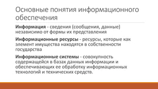 Основные понятия информационного
обеспечения
Информация - сведения (сообщения, данные)
независимо от формы их представления
Информационные ресурсы - ресурсы, которые как
элемент имущества находятся в собственности
государства
Информационные системы - совокупность
содержащейся в базах данных информации и
обеспечивающих ее обработку информационных
технологий и технических средств.
 