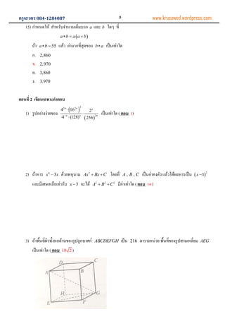 ครูเสวตร084-1284087 www.krusawed.wordpress.com
15) กาหนดให้ สาหรับจานวนเต็มบวก a และ b ใดๆ ที่
 a b a a b  
ถ้า 55a b  แล้ว ค่ามากที่สุดของ b a เป็นเท่าใด
ก. 2,860
ข. 2,970
ค. 3,860
ง. 3,970
ตอนที่ 2 เขียนเฉพาะคาตอบ
1) รูปอย่างง่ายของ
 
 
22 2
2
4 16 2
4 (128) 256
n n n
nn n


 
เป็นเท่าใด ( ตอบ 1)
2) ถ้าหาร 4
3x x ด้วยพหุนาม 2
Ax Bx C  โดยที่ , ,A B C เป็นค่าคงตัว แล้วได้ผลหารเป็น  
2
1x 
และมีเศษเหลือเท่ากับ 3x  จะได้ 2 2 2
A B C  มีค่าเท่าใด ( ตอบ 14 )
3) ถ้าพื้นที่ผิวทั้งหกด้านของรูปลูกบาศก์ ABCDEFGH เป็น 216 ตารางหน่วย พื้นที่ของรูปสามเหลี่ยม AEG
เป็นเท่าใด ( ตอบ 18 2 )
5
 