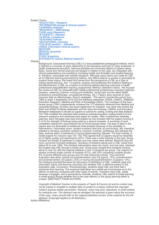 Subject Terms:
*EDUCATION -- Research
*INFORMATION storage & retrieval systems
*LEARNING strategies
*RESEARCH -- Methodology
*CASE study (Research)
*STUDENTS -- Attitudes
*CLINICAL competence
*TEACHING methods
*EDUCATIONAL outcomes
*COLLEGE teachers -- Attitudes
CINAHL (Information retrieval system)
MEDICINE
MEDICAL personnel
MEDLINE
STUDY & teaching
SYSTEMATIC reviews (Medical research)
Abstract:
Background: Case-based learning (CBL) is a long established pedagogical method, which
is defined in a number of ways depending on the discipline and type of 'case' employed. In
health professional education, learning activities are commonly based on patient cases.
Basic, social and clinical sciences are studied in relation to the case, are integrated with
clinical presentations and conditions (including health and ill-health) and student learning
is, therefore, associated with real-life situations. Although many claims are made for CBL
as an effective learning and teaching method, very little evidence is quoted or generated to
support these claims. We frame this review from the perspective of CBL as a type of
inquiry-based learning. Aim: To explore, analyse and synthesise the evidence relating to
the effectiveness of CBL as a means of achieving defined learning outcomes in health
professional prequalification training programmes. Method: Selection criteria : We focused
the review on CBL for prequalification health professional programmes including medicine,
dentistry, veterinary science, nursing and midwifery, social care and the allied health
professions (physiotherapy, occupational therapy, etc.). Papers were required to have
outcome data on effectiveness. Search strategies : The search covered the period from
1965 to week 4 September 2010 and the following databases: ASSIA, CINAHL, EMBASE,
Education Research, Medline and Web of Knowledge (WoK). Two members of the topic
review group (TRG) independently reviewed the 173 abstracts retrieved from Medline and
compared findings. As there was good agreement on inclusion, one went onto review the
WoK and ASSIA EndNote databases and the other the Embase, CINAHL and Education
Research databases to decide on papers to submit for coding. Coding and data analysis :
The TRG modified the standard best evidence medical education coding sheet to fit our
research questions and assessed each paper for quality. After a preliminary reliability
exercise, each full paper was read and graded by one reviewer with the papers scoring 3-
5 (of 5) for strength of findings being read by a second reviewer. A summary of each
completed coding form was entered into an Excel spread sheet. The type of data in the
papers was not amenable to traditional meta-analysis because of the variability in
interventions, information given, student numbers (and lack of) and timings. We, therefore,
adopted a narrative synthesis method to compare, contrast, synthesise and interpret the
data, working within a framework of inquiry-based learning. Results: The final number of
coded papers for inclusion was 104. The TRG agreed that 23 papers would be classified
as of higher quality and significance (22%). There was a wide diversity in the type, timing,
number and length of exposure to cases and how cases were defined. Medicine was the
most commonly included profession. Numbers of students taking part in CBL varied from
below 50 to over 1000. The shortest interventions were two hours, and one case, whereas
the longest was CBL through a whole year. Group sizes ranged from students working
alone to over 30, with the majority between 2 and 15 students per group. The majority of
studies involved single cohorts of students (61%), with 29% comparing multiple groups,
8% involving different year groups and 2% with historical controls. The outcomes
evaluation was either carried out postintervention only (78 papers; 75%), preintervention
and postintervention (23 papers; 22%) or during and postintervention (3 papers; <3%).
Our analysis provided the basis for discussion of definitions of CBL, methods used and
advocated, topics and learning outcomes and whether CBL is effective based on the
evaluation data. Conclusion: Overwhelmingly, students enjoy CBL and think that it
enhances their learning. The empirical data taken as a whole are inconclusive as to the
effects on learning compared with other types of activity. Teachers enjoy CBL, partly
because it engages, and is perceived to motivate, students. CBL seems to foster learning
in small groups though whether this is the case delivery or the group learning effect is
unclear. [ABSTRACT FROM AUTHOR]
Copyright of Medical Teacher is the property of Taylor & Francis Ltd and its content may
not be copied or emailed to multiple sites or posted to a listserv without the copyright
holder's express written permission. However, users may print, download, or email articles
for individual use. This abstract may be abridged. No warranty is given about the accuracy
of the copy. Users should refer to the original published version of the material for the full
abstract. (Copyright applies to all Abstracts.)
Author Affiliations:
 