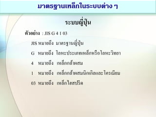 ระบบญี่ปุ่ น
ตัวอย่าง : JIS G 4 1 03
JIS หมายถึง มาตรฐานญี่ปุ่น
G หมายถึง โลหะประเภทเหล็กหรือโลหะวิทยา
4 หมายถึง เหล็กกล้าผสม
1 หมายถึง เหล็กกล้าผสมนิกเกิลและโครเมียม
03 หมายถึง เหล็กไฮสปรีด
 