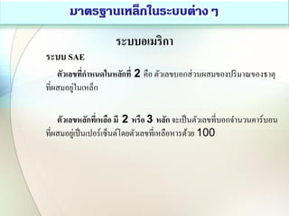 ระบบอเมริกา
ระบบ SAE
ตัวเลขที่กาหนดในหลักที่ 2 คือ ตัวเลขบอกส่วนผสมของปริมาณของธาตุ
ที่ผสมอยู่ในเหล็ก
ตัวเลขหลักที่เหลือ มี 2 หรือ 3 หลัก จะเป็นตัวเลขที่บอกจานวนคาร์บอน
ที่ผสมอยู่เป็นเปอร์เซ็นต์โดยตัวเลขที่เหลือหารด้วย 100
 
