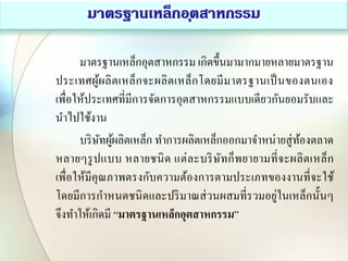 มาตรฐานเหล็กอุตสาหกรรม เกิดขึ้นมามากมายหลายมาตรฐาน
ประเทศผู้ผลิตเหล็กจะผลิตเหล็กโดยมีมาตรฐานเป็นของตนเอง
เพื่อให้ประเทศที่มีการจัดการอุตสาหกรรมแบบเดียวกันยอมรับและ
นาไปใช้งาน
บริษัทผู้ผลิตเหล็ก ทาการผลิตเหล็กออกมาจาหน่ายสู่ท้องตลาด
หลายๆรูปแบบ หลายชนิด แต่ละบริษัทก็พยายามที่จะผลิตเหล็ก
เพื่อให้มีคุณภาพตรงกับความต้องการตามประเภทของงานที่จะใช้
โดยมีการกาหนดชนิดและปริมาณส่วนผสมที่รวมอยู่ในเหล็กนั้นๆ
จึงทาให้เกิดมี “มาตรฐานเหล็กอุตสาหกรรม”
 
