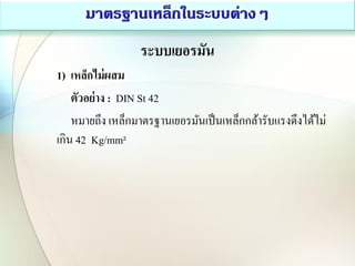 ระบบเยอรมัน
1) เหล็กไม่ผสม
ตัวอย่าง : DIN St 42
หมายถึง เหล็กมาตรฐานเยอรมันเป็นเหล็กกล้ารับแรงดึงได้ไม่
เกิน 42 Kg/mm²
 