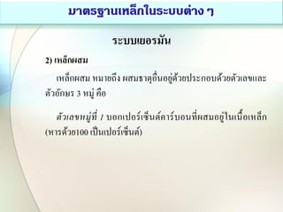 ระบบเยอรมัน
2) เหล็กผสม
เหล็กผสม หมายถึง ผสมธาตุอื่นอยู่ด้วยประกอบด้วยตัวเลขและ
ตัวอักษร 3 หมู่ คือ
ตัวเลขหมู่ที่ 1 บอกเปอร์เซ็นต์คาร์บอนที่ผสมอยู่ในเนื้อเหล็ก
(หารด้วย100 เป็นเปอร์เซ็นต์)
 