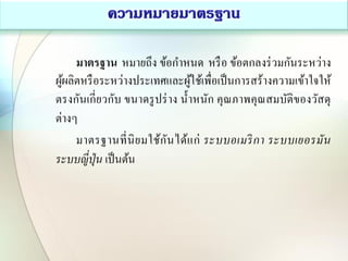 มาตรฐาน หมายถึง ข้อกาหนด หรือ ข้อตกลงร่วมกันระหว่าง
ผู้ผลิตหรือระหว่างประเทศและผู้ใช้เพื่อเป็นการสร้างความเข้าใจให้
ตรงกันเกี่ยวกับ ขนาดรูปร่าง น้าหนัก คุณภาพคุณสมบัติของวัสดุ
ต่างๆ
มาตรฐานที่นิยมใช้กันได้แก่ ระบบอเมริกา ระบบเยอรมัน
ระบบญี่ปุ่น เป็นต้น
 