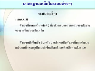 ระบบอเมริกา
ระบบ AISI
ตัวเลขที่กาหนดในหลักที่ 2 คือ ตัวเลขบอกส่วนผสมของปริมาณ
ของธาตุที่ผสมอยู่ในเหล็ก
ตัวเลขหลักที่เหลือ มี 2 หรือ 3 หลัก จะเป็นตัวเลขที่บอกจานวน
คาร์บอนที่ผสมอยู่เป็นเปอร์เซ็นต์โดยตัวเลขที่เหลือหารด้วย 100
 
