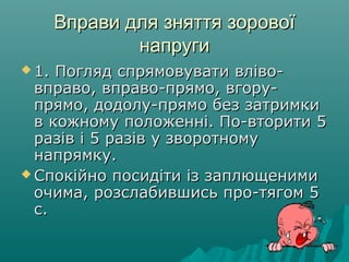 Вправи для зняття зоровоїВправи для зняття зорової
напругинапруги
 1. Погляд спрямовувати вліво­1. Погляд спрямовувати вліво­
вправо, вправо­прямо, вгору­вправо, вправо­прямо, вгору­
прямо, додолу­прямо без затримкипрямо, додолу­прямо без затримки
в кожному положенні. По­вторити 5в кожному положенні. По­вторити 5
разів і 5 разів у зворотномуразів і 5 разів у зворотному
напрямку.напрямку.
 Спокійно посидіти із заплющенимиСпокійно посидіти із заплющеними
очима, розслабившись про­тягом 5очима, розслабившись про­тягом 5
с.с.
 