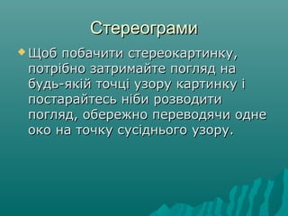 СтереограмиСтереограми
 Щоб побачити стереокартинку,Щоб побачити стереокартинку,
потрібно затримайте погляд напотрібно затримайте погляд на
будь-якій точці узору картинку ібудь-якій точці узору картинку і
постарайтесь ніби розводитипостарайтесь ніби розводити
погляд, обережно переводячи однепогляд, обережно переводячи одне
око на точку сусіднього узору.око на точку сусіднього узору.
 