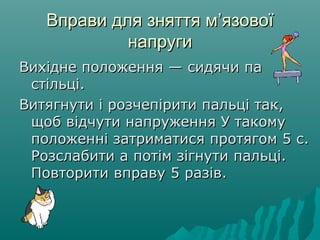 Вправи для зняття мВправи для зняття м’’язовоїязової
напругинапруги
Вихідне положення — сидячи паВихідне положення — сидячи па
стільці.стільці.
Витягнути і розчепірити пальці так,Витягнути і розчепірити пальці так,
щоб відчути напруження У такомущоб відчути напруження У такому
положенні затриматися протягом 5 с.положенні затриматися протягом 5 с.
Розслабити а потім зігнути пальці.Розслабити а потім зігнути пальці.
Повторити вправу 5 разів.Повторити вправу 5 разів.
 