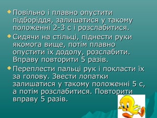  Повільно і плавно опуститиПовільно і плавно опустити
підборіддя, залишатися у такомупідборіддя, залишатися у такому
положенні 2-3 с і розслабитися.положенні 2-3 с і розслабитися.
 Сидячи на стільці, піднести рукиСидячи на стільці, піднести руки
якомога вище, потім плавноякомога вище, потім плавно
опустити їх додолу, розслабити.опустити їх додолу, розслабити.
Вправу повторити 5 разів.Вправу повторити 5 разів.
 Переплести пальці рук і покласти їхПереплести пальці рук і покласти їх
за голову. Звести лопаткиза голову. Звести лопатки
залишатися у такому положенні 5 с,залишатися у такому положенні 5 с,
а потім розслабитися. Повторитиа потім розслабитися. Повторити
вправу 5 разів.вправу 5 разів.
 