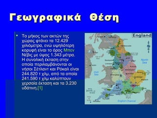 Γεωγραφικά ΘέσηΓεωγραφικά Θέση
 Το μήκος των ακτών τηςΤο μήκος των ακτών της
χώρας φτάνει τα 12.429χώρας φτάνει τα 12.429
χιλιόμετρα, ενώ υψηλότερηχιλιόμετρα, ενώ υψηλότερη
κορυφή είναι το όροςκορυφή είναι το όρος ΜπενΜπεν
ΝέβιςΝέβις με ύψος 1.343 μέτρα.με ύψος 1.343 μέτρα.
Η συνολική έκταση στηνΗ συνολική έκταση στην
οποία περιλαμβάνονται οιοποία περιλαμβάνονται οι
νήσοι Σέτλαντ και Ρόκαλ είναινήσοι Σέτλαντ και Ρόκαλ είναι
244.820 τ χλμ, από τα οποία244.820 τ χλμ, από τα οποία
241.590 τ χλμ καλύπτουν241.590 τ χλμ καλύπτουν
χερσαία έκταση και τα 3.230χερσαία έκταση και τα 3.230
υδάτινη.υδάτινη.[1][1]
 