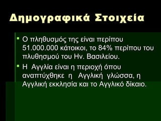Δημογραφικά ΣτοιχείαΔημογραφικά Στοιχεία
 Ο πληθυσμός της είναι περίπουΟ πληθυσμός της είναι περίπου
51.000.000 κάτοικοι, το 84% περίπου του51.000.000 κάτοικοι, το 84% περίπου του
πλυθησμού του Ην. Βασιλείου.πλυθησμού του Ην. Βασιλείου.
 Η Αγγλία είναι η περιοχή όπουΗ Αγγλία είναι η περιοχή όπου
αναπτύχθηκε η Αγγλική γλώσσα, ηαναπτύχθηκε η Αγγλική γλώσσα, η
Αγγλική εκκλησία και το Αγγλικό δίκαιο.Αγγλική εκκλησία και το Αγγλικό δίκαιο.
 