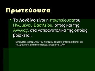 ΠρωτεύουσαΠρωτεύουσα
 ΤοΤο ΛονδίνοΛονδίνο είναι ηείναι η πρωτεύουσαπρωτεύουσατουτου
Ηνωμένου ΒασιλείουΗνωμένου Βασιλείου, όπως και της, όπως και της
ΑγγλίαςΑγγλίας, στα νοτιοανατολικά της οποίας, στα νοτιοανατολικά της οποίας
βρίσκεται.βρίσκεται.
Εκτείνεται εκατέρωθεν του ποταμού Τάμεση, όπου βρίσκεται και
το λιμάνι του, ένα από τα μεγαλύτερα στη χώρα
 