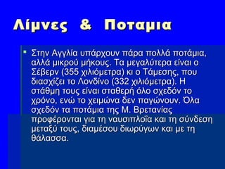 Λίμνες & ΠοταμιαΛίμνες & Ποταμια
 Στην Αγγλία υπάρχουν πάρα πολλά ποτάμια,Στην Αγγλία υπάρχουν πάρα πολλά ποτάμια,
αλλά μικρού μήκους. Τα μεγαλύτερα είναι οαλλά μικρού μήκους. Τα μεγαλύτερα είναι ο
Σέβερν (355 χιλιόμετρα) κι ο Τάμεσης, πουΣέβερν (355 χιλιόμετρα) κι ο Τάμεσης, που
διασχίζει το Λονδίνο (332 χιλιόμετρα). Ηδιασχίζει το Λονδίνο (332 χιλιόμετρα). Η
στάθμη τους είναι σταθερή όλο σχεδόν τοστάθμη τους είναι σταθερή όλο σχεδόν το
χρόνο, ενώ το χειμώνα δεν παγώνουν. Όλαχρόνο, ενώ το χειμώνα δεν παγώνουν. Όλα
σχεδόν τα ποτάμια της Μ. Βρετανίαςσχεδόν τα ποτάμια της Μ. Βρετανίας
προφέρονται για τη ναυσιπλοΐα και τη σύνδεσηπροφέρονται για τη ναυσιπλοΐα και τη σύνδεση
μεταξύ τους, διαμέσου διωρύγων και με τημεταξύ τους, διαμέσου διωρύγων και με τη
θάλασσα.θάλασσα.
 