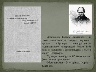 «Составилъ Тарасъ Шевченко» - ці
слова читаються на звороті титульного
аркуша «Букваря южнорусского»,
надрукованого напередодні Різдва 1861
року в «друкарні Гогенфельдена і КО» в
Санкт-Петербурзі.
“Букварь южнорусскій” було видано
фонетичним правописом.
Обсяг книжки – 24 сторінки. Формат -
13х15 см.
 
