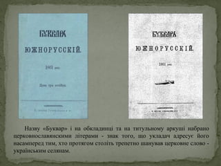 Назву «Буквар» і на обкладинці та на титульному аркуші набрано
церковнославянскими літерами - знак того, що укладач адресує його
насамперед тим, хто протягом століть трепетно шанував церковне слово -
українським селянам.
 