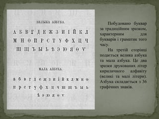 Побудовано буквар
за традиційним зразком,
характерним для
букварів і граматик того
часу.
На третій сторінці
подається велика азбука
та мала азбука. Це два
зразки друкованих літер
кириличного алфавіту
(великі та малі літери).
Азбука складається з 36
графічних знаків.
 