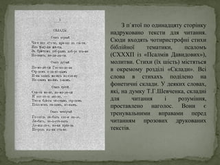 З п`ятої по одинадцяту сторінку
надруковано тексти для читання.
Сюди входять чотиристрофні стихи
біблійної тематики, псаломъ
(СХХХП із «Псалмів Давидових»),
молитви. Стихи (їх шість) містяться
в окремому розділі «Склади». Всі
слова в стихахъ поділено на
фонетичні склади. У деяких словах,
які, на думку Т.Г.Шевченка, складні
для читання і розуміння,
проставлено наголос. Вони є
тренувальними вправами перед
читанням прозових друкованих
текстів.
 