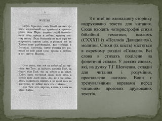 З п`ятої по одинадцяту сторінку
надруковано тексти для читання.
Сюди входять чотиристрофні стихи
біблійної тематики, псаломъ
(СХХХП із «Псалмів Давидових»),
молитви. Стихи (їх шість) містяться
в окремому розділі «Склади». Всі
слова в стихахъ поділено на
фонетичні склади. У деяких словах,
які, на думку Т.Г.Шевченка, складні
для читання і розуміння,
проставлено наголос. Вони є
тренувальними вправами перед
читанням прозових друкованих
текстів.
 
