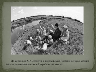 До середини ХIХ століття в підросійській Україні не було жодної
школи, де навчання велося б українською мовою.
 