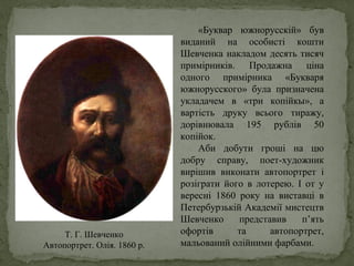«Буквар южнорусскій» був
виданий на особисті кошти
Шевченка накладом десять тисяч
примірників. Продажна ціна
одного примірника «Букваря
южнорусского» була призначена
укладачем в «три копійкы», а
вартість друку всього тиражу,
дорівнювала 195 рублів 50
копійок.
Аби добути гроші на цю
добру справу, поет-художник
вирішив виконати автопортрет і
розіграти його в лотерею. І от у
вересні 1860 року на виставці в
Петербурзькій Академії мистецтв
Шевченко представив п’ять
офортів та автопортрет,
мальований олійними фарбами.
Т. Г. Шевченко
Автопортрет. Олія. 1860 р.
 
