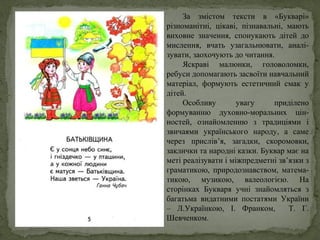За змістом тексти в «Букварі»
різноманітні, цікаві, пізнавальні, мають
виховне значення, спонукають дітей до
мислення, вчать узагальнювати, аналі-
зувати, заохочують до читання.
Яскраві малюнки, головоломки,
ребуси допомагають засвоїти навчальний
матеріал, формують естетичний смак у
дітей.
Особливу увагу приділено
формуванню духовно-моральних цін-
ностей, ознайомленню з традиціями і
звичаями українського народу, а саме
через прислів’я, загадки, скоромовки,
заклички та народні казки. Буквар має на
меті реалізувати і міжпредметні зв’язки з
граматикою, природознавством, матема-
тикою, музикою, валеологією. На
сторінках Букваря учні знайомляться з
багатьма видатними постатями України
– Л.Українкою, І. Франком, Т. Г.
Шевченком.
 