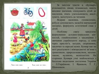 За змістом тексти в «Букварі»
різноманітні, цікаві, пізнавальні, мають
виховне значення, спонукають дітей до
мислення, вчать узагальнювати, аналі-
зувати, заохочують до читання.
Яскраві малюнки, головоломки,
ребуси допомагають засвоїти навчальний
матеріал, формують естетичний смак у
дітей.
Особливу увагу приділено
формуванню духовно-моральних цін-
ностей, ознайомленню з традиціями і
звичаями українського народу, а саме
через прислів’я, загадки, скоромовки,
заклички та народні казки. Буквар має на
меті реалізувати і міжпредметні зв’язки з
граматикою, природознавством, матема-
тикою, музикою, валеологією. На
сторінках Букваря учні знайомляться з
багатьма видатними постатями України
– Л.Українкою, І. Франком, Т. Г.
Шевченком.
 