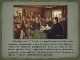 В 40—60-х роках ХIХ століття в Україні почалося національно-
культурне відродження, одним із виявів якого стало відкриття
українських недільних (недержавних) шкіл, які мали на меті
навчити грамоти дітей (і дорослих) бідняків, котрі не відвідували
державних (російських) шкіл. Недільні школи почали з’являтися в
Україні 1859 року з ініціативи самих українців.
 