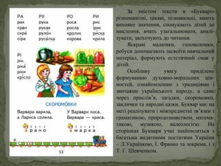 За змістом тексти в «Букварі»
різноманітні, цікаві, пізнавальні, мають
виховне значення, спонукають дітей до
мислення, вчать узагальнювати, аналі-
зувати, заохочують до читання.
Яскраві малюнки, головоломки,
ребуси допомагають засвоїти навчальний
матеріал, формують естетичний смак у
дітей.
Особливу увагу приділено
формуванню духовно-моральних цін-
ностей, ознайомленню з традиціями і
звичаями українського народу, а саме
через прислів’я, загадки, скоромовки,
заклички та народні казки. Буквар має на
меті реалізувати і міжпредметні зв’язки з
граматикою, природознавством, матема-
тикою, музикою, валеологією. На
сторінках Букваря учні знайомляться з
багатьма видатними постатями України
– Л.Українкою, І. Франко та зокрема, і з
Т. Г. Шевченком.
 