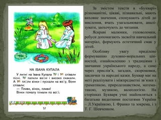 За змістом тексти в «Букварі»
різноманітні, цікаві, пізнавальні, мають
виховне значення, спонукають дітей до
мислення, вчать узагальнювати, аналі-
зувати, заохочують до читання.
Яскраві малюнки, головоломки,
ребуси допомагають засвоїти навчальний
матеріал, формують естетичний смак у
дітей.
Особливу увагу приділено
формуванню духовно-моральних цін-
ностей, ознайомленню з традиціями і
звичаями українського народу, а саме
через прислів’я, загадки, скоромовки,
заклички та народні казки. Буквар має на
меті реалізувати і міжпредметні зв’язки з
граматикою, природознавством, матема-
тикою, музикою, валеологією. На
сторінках Букваря учні знайомляться з
багатьма видатними постатями України
– Л.Українкою, І. Франко та зокрема, і з
Т. Г. Шевченком.
 
