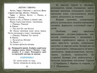 За змістом тексти в «Букварі»
різноманітні, цікаві, пізнавальні, мають
виховне значення, спонукають дітей до
мислення, вчать узагальнювати, аналі-
зувати, заохочують до читання.
Яскраві малюнки, головоломки,
ребуси допомагають засвоїти навчальний
матеріал, формують естетичний смак у
дітей.
Особливу увагу приділено
формуванню духовно-моральних цін-
ностей, ознайомленню з традиціями і
звичаями українського народу, а саме
через прислів’я, загадки, скоромовки,
заклички та народні казки. Буквар має на
меті реалізувати і міжпредметні зв’язки з
граматикою, природознавством, матема-
тикою, музикою, валеологією. На
сторінках Букваря учні знайомляться з
багатьма видатними постатями України
– Л.Українкою, І. Франко та зокрема, і з
Т. Г. Шевченком.
 