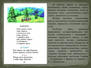 За змістом тексти в «Букварі»
різноманітні, цікаві, пізнавальні, мають
виховне значення, спонукають дітей до
мислення, вчать узагальнювати, аналі-
зувати, заохочують до читання.
Яскраві малюнки, головоломки,
ребуси допомагають засвоїти навчальний
матеріал, формують естетичний смак у
дітей.
Особливу увагу приділено
формуванню духовно-моральних цін-
ностей, ознайомленню з традиціями і
звичаями українського народу, а саме
через прислів’я, загадки, скоромовки,
заклички та народні казки. Буквар має на
меті реалізувати і міжпредметні зв’язки з
граматикою, природознавством, матема-
тикою, музикою, валеологією. На
сторінках Букваря учні знайомляться з
багатьма видатними постатями України
– Л.Українкою, І. Франко та зокрема, і з
Т. Г. Шевченком.
 