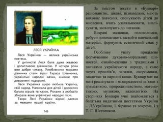 За змістом тексти в «Букварі»
різноманітні, цікаві, пізнавальні, мають
виховне значення, спонукають дітей до
мислення, вчать узагальнювати, аналі-
зувати, заохочують до читання.
Яскраві малюнки, головоломки,
ребуси допомагають засвоїти навчальний
матеріал, формують естетичний смак у
дітей.
Особливу увагу приділено
формуванню духовно-моральних цін-
ностей, ознайомленню з традиціями і
звичаями українського народу, а саме
через прислів’я, загадки, скоромовки,
заклички та народні казки. Буквар має на
меті реалізувати і міжпредметні зв’язки з
граматикою, природознавством, матема-
тикою, музикою, валеологією. На
сторінках Букваря учні знайомляться з
багатьма видатними постатями України
– Л.Українкою, І. Франко та зокрема, і з
Т. Г. Шевченком.
 