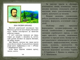 За змістом тексти в «Букварі»
різноманітні, цікаві, пізнавальні, мають
виховне значення, спонукають дітей до
мислення, вчать узагальнювати, аналі-
зувати, заохочують до читання.
Яскраві малюнки, головоломки,
ребуси допомагають засвоїти навчальний
матеріал, формують естетичний смак у
дітей.
Особливу увагу приділено
формуванню духовно-моральних цін-
ностей, ознайомленню з традиціями і
звичаями українського народу, а саме
через прислів’я, загадки, скоромовки,
заклички та народні казки. Буквар має на
меті реалізувати і міжпредметні зв’язки з
граматикою, природознавством, матема-
тикою, музикою, валеологією. На
сторінках Букваря учні знайомляться з
багатьма видатними постатями України
– Л.Українкою, І. Франко та зокрема, і з
Т. Г. Шевченком.
 