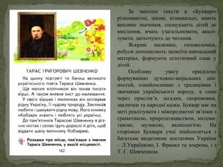 За змістом тексти в «Букварі»
різноманітні, цікаві, пізнавальні, мають
виховне значення, спонукають дітей до
мислення, вчать узагальнювати, аналі-
зувати, заохочують до читання.
Яскраві малюнки, головоломки,
ребуси допомагають засвоїти навчальний
матеріал, формують естетичний смак у
дітей.
Особливу увагу приділено
формуванню духовно-моральних цін-
ностей, ознайомленню з традиціями і
звичаями українського народу, а саме
через прислів’я, загадки, скоромовки,
заклички та народні казки. Буквар має на
меті реалізувати і міжпредметні зв’язки з
граматикою, природознавством, матема-
тикою, музикою, валеологією. На
сторінках Букваря учні знайомляться з
багатьма видатними постатями України
– Л.Українкою, І. Франко та зокрема, і з
Т. Г. Шевченком.
 