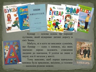 Буквар — основа основ. Це перший
путівник, який відкриває дитині дорогу в
світ Знань.
Мабуть, ні в кого не викликає сумнівів,
що буквар — одна з книжок, від яких
значною мірою залежить ставлення
людини до навчання, її успіхи не лише в
науці, але й загалом у житті.
Тому важливо, щоб перша навчальна
книжка була красивою, якісною, а головне
— написана рідною мовою.
 