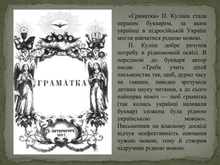 «Граматка» П. Куліша стала
першим букварем, за яким
українці в підросійській Україні
могли навчатися рідною мовою.
П. Куліш добре розумів
потребу в рідномовній освіті. В
передмові до букваря автор
писав: «Треба учить дітей
письменства так, щоб, дурно часу
не гаявши, швидко зрозуміла
дитина науку читання, а до сього
найперва поміч — щоб граматка
(так колись українці називали
буквар) зложена була рідною
українською мовою».
Письменник на власному досвіді
відчув неефективність навчання
чужою мовою, тому й створив
підручник рідною мовою.
 