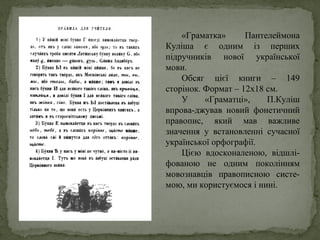 «Граматка» Пантелеймона
Куліша є одним із перших
підручників нової української
мови.
Обсяг цієї книги – 149
сторінок. Формат – 12х18 см.
У «Граматці», П.Куліш
впрова-джував новий фонетичний
правопис, який мав важливе
значення у встановленні сучасної
української орфографії.
Цією вдосконаленою, відшлі-
фованою не одним поколінням
мовознавців правописною систе-
мою, ми користуємося і нині.
 
