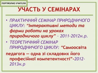 УЧАСТЬ У СЕМІНАРАХ
• ПРАКТИЧНИЙ СЕМІНАР ПРИРОДНИЧОГО
ЦИКЛУ: “Інтерактивні методи та
форми роботи на уроках
природничого циклу” – 2011-2012н.р.
• ТЕОРЕТИЧНИЙ СЕМІНАР
ПРИРОДНИЧОГО ЦИКЛУ: “Самоосвіта
педагога — одна зі складових його
професійної компетентності”-2012-
2013н.р
 