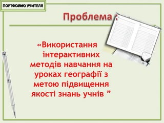 ПОРТФОЛИО УЧИТЕЛЯ
«Використання
інтерактивних
методів навчання на
уроках географії з
метою підвищення
якості знань учнів ”
 