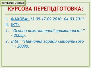 КУРСОВА ПЕРЕПІДГОТОВКА:
I. ФАХОВА: 13.09-17.09.2010, 04.03.2011
II. ІКТ:
1. “Основи комп'ютерної грамотності ”
– 2005р.
2. Intel “Навчання заради майбутнього
” – 2009р.
 
