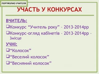УЧАСТЬ У КОНКУРСАХ
ВЧИТЕЛЬ:
Конкурс “Учитель року” – 2013-2014рр
Конкурс-огляд кабінетів – 2013-2014рр –
3місце
УЧНІ:
“Колосок”
“Веселий колосок”
“Весняний колосок”
 