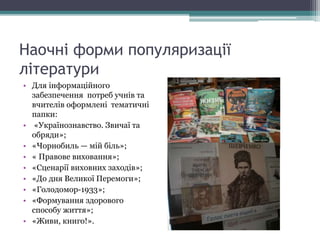 Наочні форми популяризації
літератури
• Для інформаційного
забезпечення потреб учнів та
вчителів оформлені тематичні
папки:
• «Українознавство. Звичаї та
обряди»;
• «Чорнобиль — мій біль»;
• « Правове виховання»;
• «Сценарії виховних заходів»;
• «До дня Великої Перемоги»;
• «Голодомор-1933»;
• «Формування здорового
способу життя»;
• «Живи, книго!».
 
