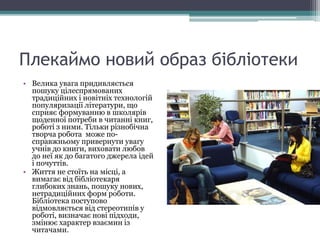 Плекаймо новий образ бібліотеки
• Велика увага придивляється
пошуку цілеспрямованих
традиційних і новітніх технологій
популяризації літератури, що
сприяє формуванню в школярів
щоденної потреби в читанні книг,
роботі з ними. Тільки різнобічна
творча робота може по-
справжньому привернути увагу
учнів до книги, виховати любов
до неї як до багатого джерела ідей
і почуттів.
• Життя не стоїть на місці, а
вимагає від бібліотекаря
глибоких знань, пошуку нових,
нетрадиційних форм роботи.
Бібліотека поступово
відмовляється від стереотипів у
роботі, визначає нові підходи,
змінює характер взаємин із
читачами.
 