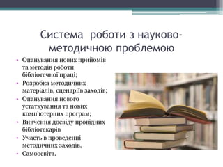 Система роботи з науково-
методичною проблемою
• Опанування нових прийомів
та методів роботи
бібліотечної праці;
• Розробка методичних
матеріалів, сценаріїв заходів;
• Опанування нового
устаткування та нових
комп'ютерних програм;
• Вивчення досвіду провідних
бібліотекарів
• Участь в проведенні
методичних заходів.
• Самоосвіта.
 
