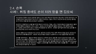 12by 토니토닉
대기업에서 컴퓨터 프로그래머로 일하고 있는 40대 후반의 김모씨는 평소에는 건강한 편이었다. 약
3개월 전부터 양손에 힘이 적어지고 가끔씩 저려오는 것을 느끼다가 최근에 와서는 잠자던 중에도
손이 저려서 잠을 깰 정도로 증상이 심해졌다.
손바닥이 저릴적마다 손을 털어주면 증상이 사라지는 것을 느꼈고 가끔씩 증상이 있을 때마다 팔과
어깨에 통증이 전달되는 것도 느꼈다. 김씨는 과거에 별다른 질병이 없었고 가족 병력도 없었
다. 담배는 전혀 피우지 않고 가끔씩 와인을 즐기는 편이다. 운동은 일주일에 한번 정도 골프를 치
는데 최근에는 손이 저려서 쉬고 있다.
김씨는 중풍의 초기 증상일 수도 있다는 생각에 뇌사진도 찍고 경추 부위의 정밀 검사도 받았는데
정상이라는 통보를 받았다. 증상은 최근2주동안 점점 더 심해져서 더 이상 일을 못할 정도였다.
김씨를 검진하였다. 혈압과 맥박은 정상이고 이학적 검사도 별다른 이상이 없었지만 정중 신경
(median nerve)를 자극했을 때 저린 통증이 오는 자극 검사가 양성이었고 저린 증상이 새끼손가락
에는 오지 않는 것이 특징적이었다. 김씨의 증상과 검사 결과를 바탕으로 카팔 터널 증후군(Carpal
Tunnel Syndrome)으로 진단하고 적절한 스프린터를 처방하고 증상 완화 치료를 했다. 그 결과 김
씨는 본업으로 돌아갈 수 있었다.
 