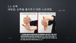 13by 토니토닉
▶ 먼저 두 손을 가볍게 주먹 쥔 상태에서 손목을 안에서 밖
으로 밖에서 안으로 돌려 주세요.
▶ 두팔을 어깨 높이만큼 올려 쭉 뻗은 뒤 열 손가락이 아래
를 향한 상태로 손목을 최대한 꺾어 주세요. 10초 정도의
시간이 지나면 손가락을 위쪽으로 향하게 한 뒤 손목을 꺾
어 10초 동안 유지해 주세요.
▶ 한 쪽 팔을 앞으로 뻗은 뒤 다른 한손으로 손가락을 잡고
몸쪽으로 당겨 10초간 유지해 주세요. 아래쪽으로 꺾은 뒤
손등을 잡고 몸쪽으로 당겨 역시 10초간 유지해 주세요. 양
팔 번갈아가면서 하면 스트레칭 끝~!
(출처 : AIA 생명)
 